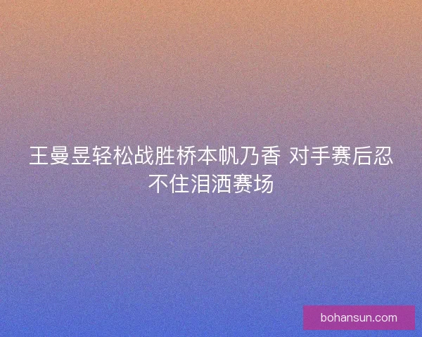 王曼昱轻松战胜桥本帆乃香 对手赛后忍不住泪洒赛场