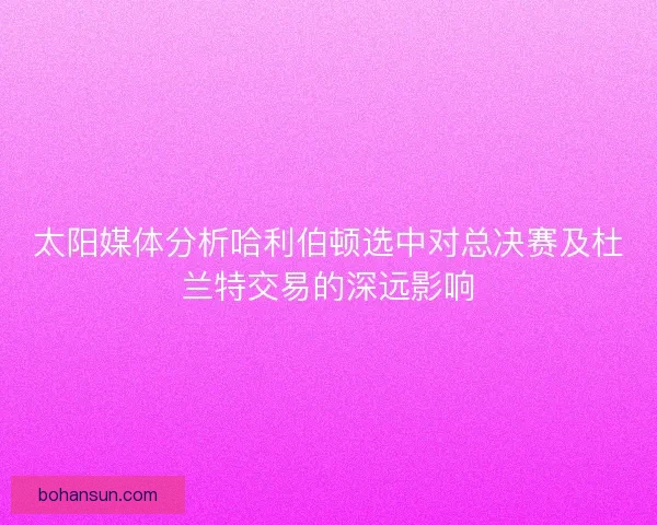 太阳媒体分析哈利伯顿选中对总决赛及杜兰特交易的深远影响