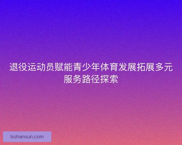 退役运动员赋能青少年体育发展拓展多元服务路径探索