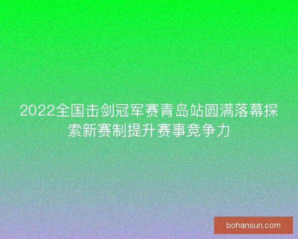 2022全国击剑冠军赛青岛站圆满落幕探索新赛制提升赛事竞争力